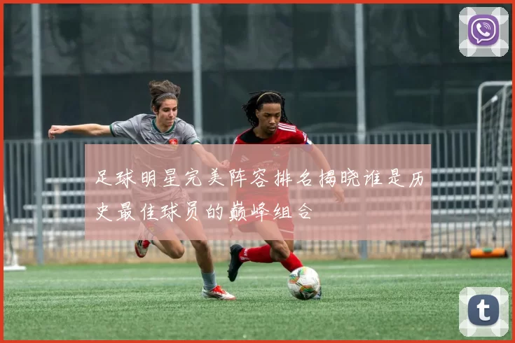 足球明星完美阵容排名揭晓谁是历史最佳球员的巅峰组合