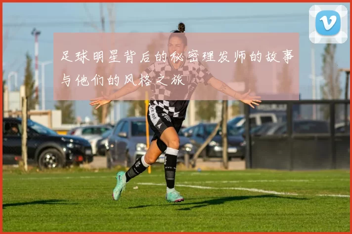 足球明星背后的秘密理发师的故事与他们的风格之旅