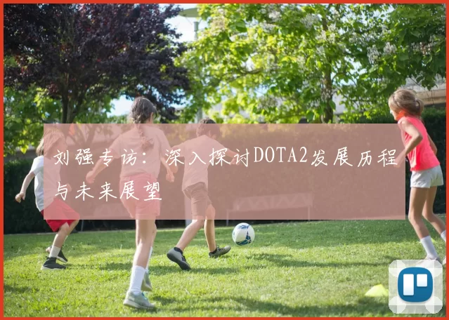 刘强专访：深入探讨DOTA2发展历程与未来展望