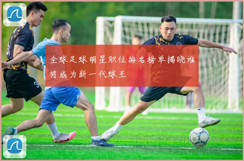 全球足球明星职位排名榜单揭晓谁将成为新一代球王