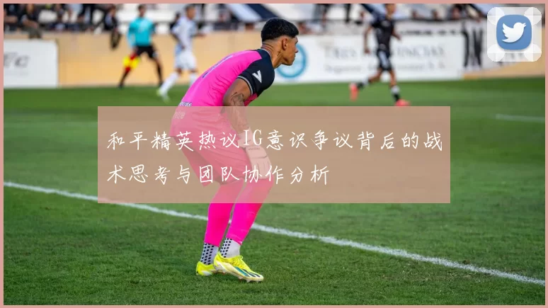 和平精英热议IG意识争议背后的战术思考与团队协作分析