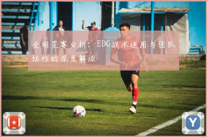 全明星赛分析：EDG战术运用与团队协作的深度解读