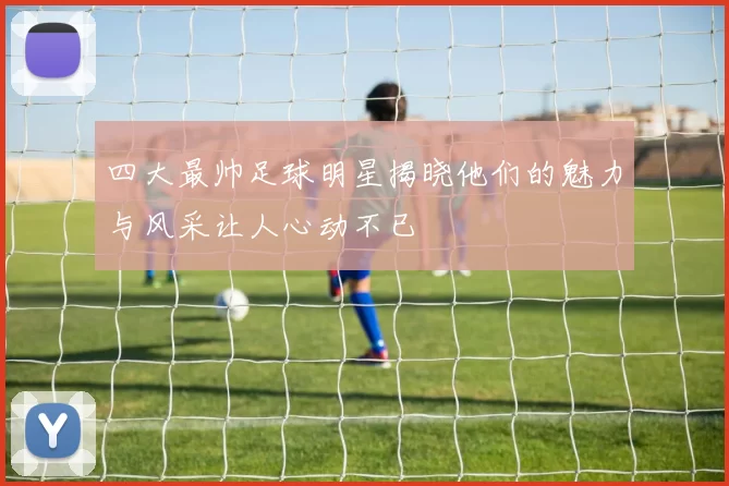 四大最帅足球明星揭晓他们的魅力与风采让人心动不已