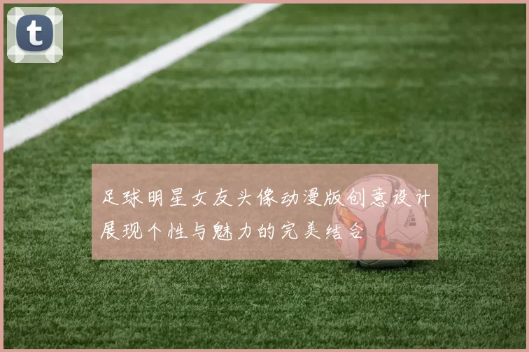 足球明星女友头像动漫版创意设计展现个性与魅力的完美结合