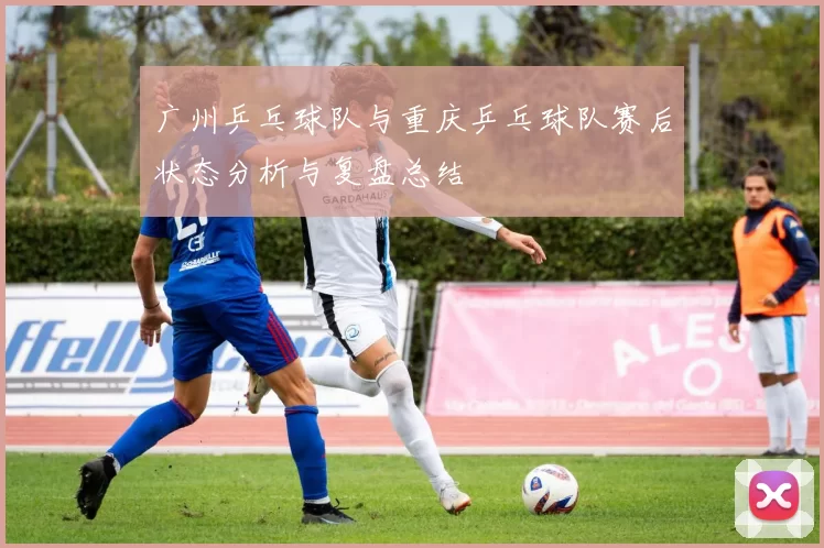 广州乒乓球队与重庆乒乓球队赛后状态分析与复盘总结