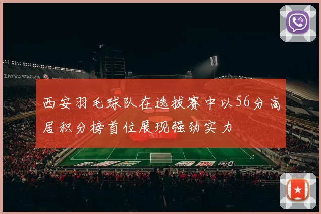 西安羽毛球队在选拔赛中以56分高居积分榜首位展现强劲实力