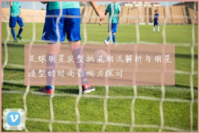 足球明星发型挑染潮流解析与明星造型的时尚影响力探讨