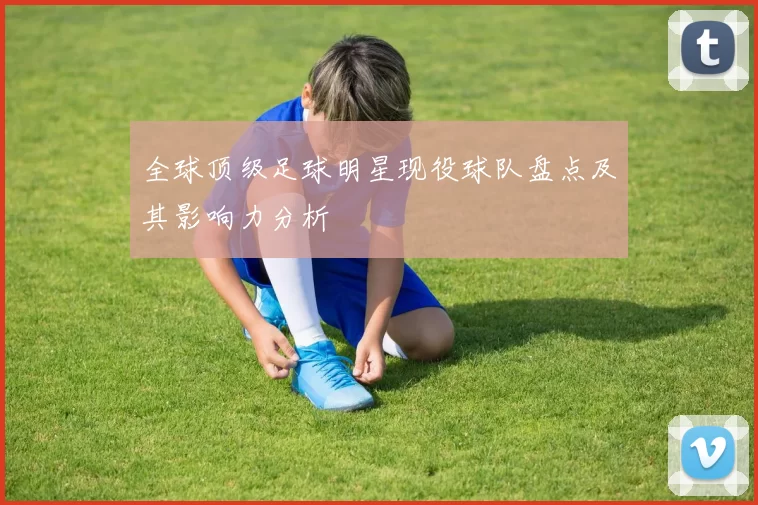 全球顶级足球明星现役球队盘点及其影响力分析