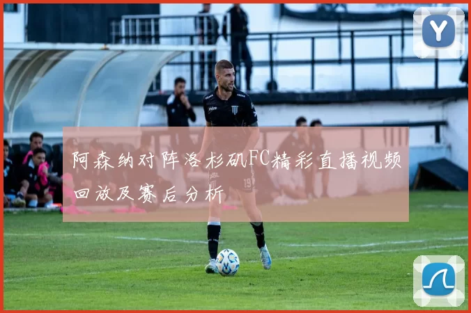阿森纳对阵洛杉矶FC精彩直播视频回放及赛后分析