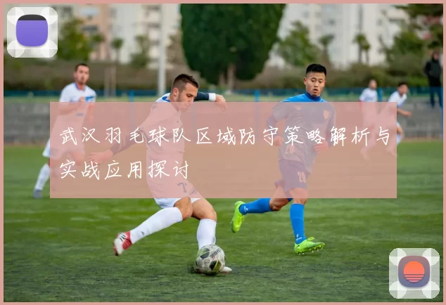 武汉羽毛球队区域防守策略解析与实战应用探讨