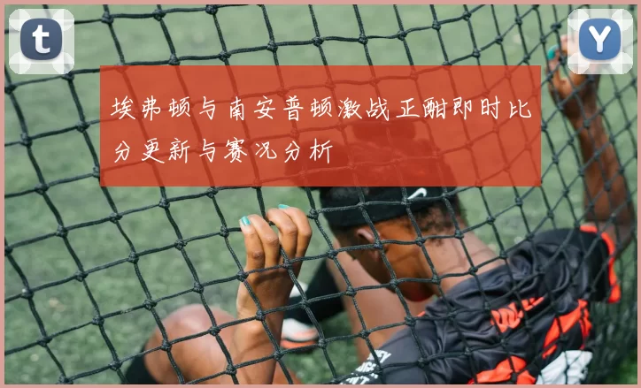 埃弗顿与南安普顿激战正酣即时比分更新与赛况分析