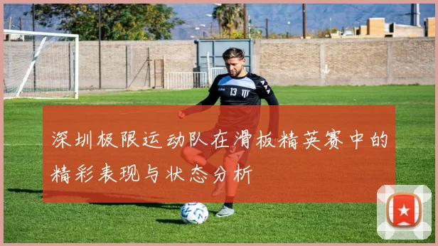 深圳极限运动队在滑板精英赛中的精彩表现与状态分析
