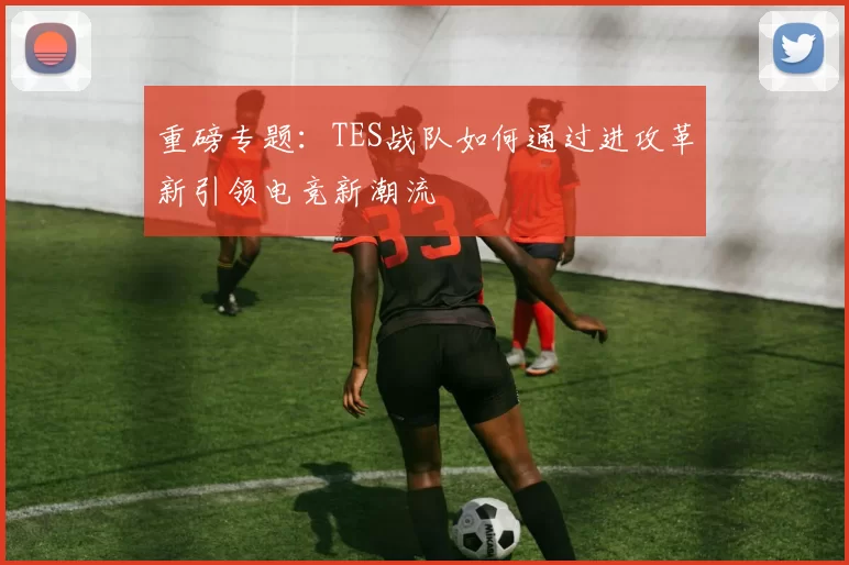 重磅专题：TES战队如何通过进攻革新引领电竞新潮流