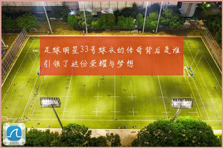 足球明星33号球衣的传奇背后是谁引领了这份荣耀与梦想