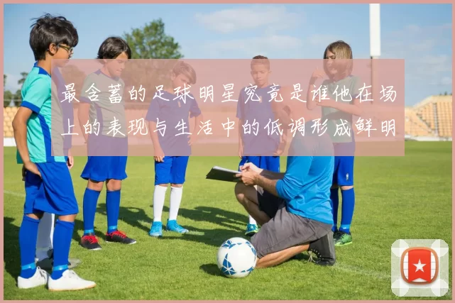 最含蓄的足球明星究竟是谁他在场上的表现与生活中的低调形成鲜明对比