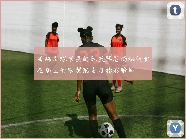 高端足球明星的队友阵容揭秘他们在场上的默契配合与精彩瞬间