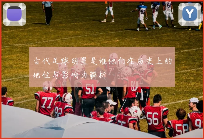 古代足球明星是谁他们在历史上的地位与影响力解析