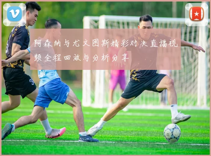 阿森纳与尤文图斯精彩对决直播视频全程回放与分析分享