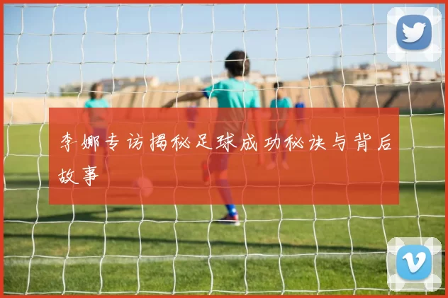 李娜专访揭秘足球成功秘诀与背后故事