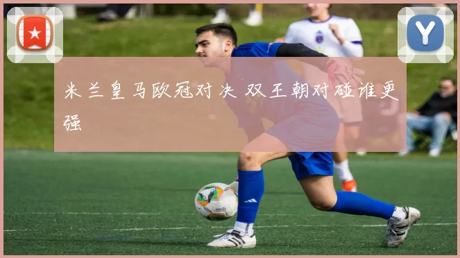米兰皇马欧冠对决 双王朝对碰谁更强