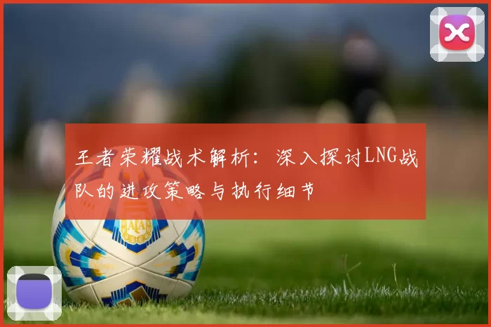 王者荣耀战术解析：深入探讨LNG战队的进攻策略与执行细节