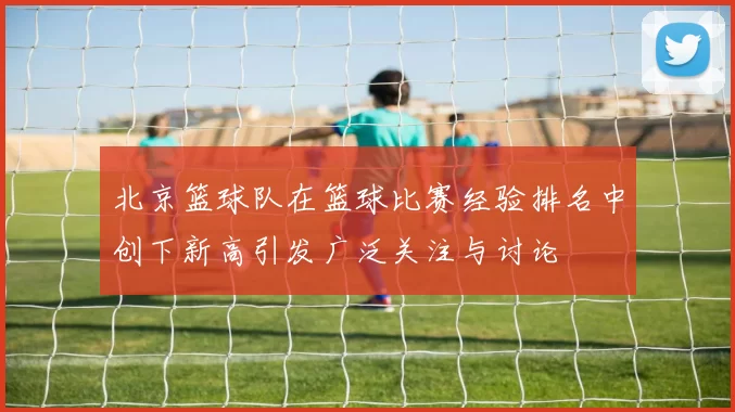 北京篮球队在篮球比赛经验排名中创下新高引发广泛关注与讨论