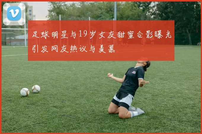 足球明星与19岁女友甜蜜合影曝光引发网友热议与羡慕