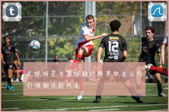 足球明星与篮球鞋的跨界联名合作引领潮流新风尚